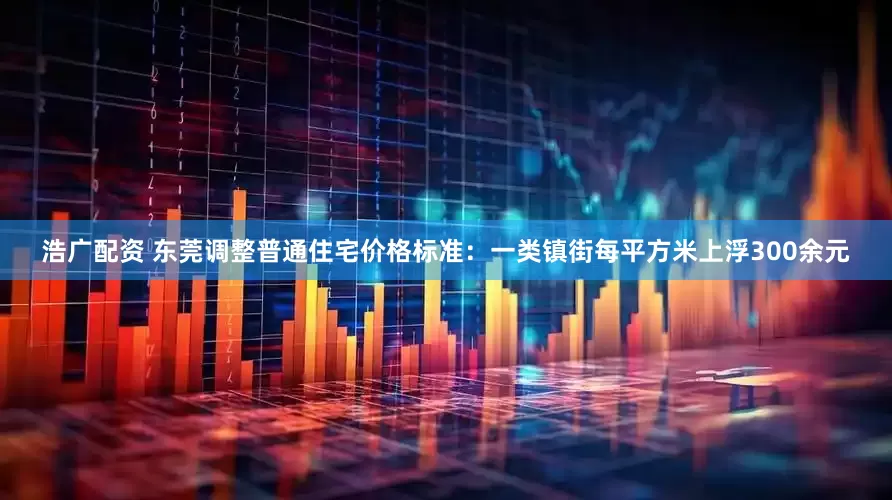浩广配资 东莞调整普通住宅价格标准：一类镇街每平方米上浮300余元
