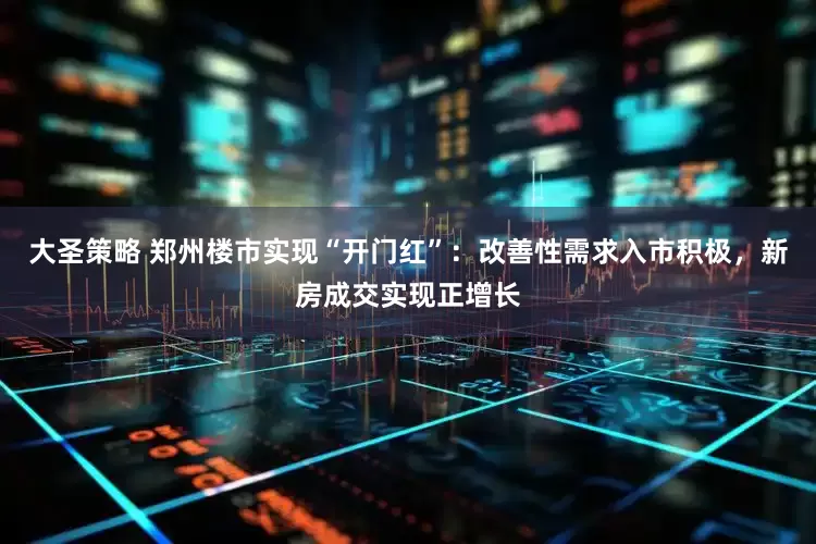 大圣策略 郑州楼市实现“开门红”：改善性需求入市积极，新房成交实现正增长