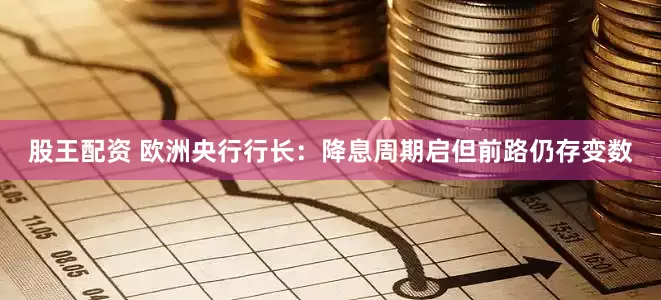 股王配资 欧洲央行行长：降息周期启但前路仍存变数