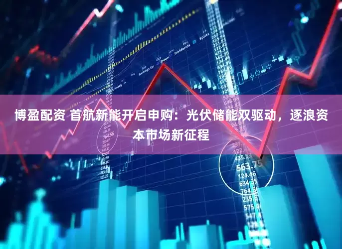 博盈配资 首航新能开启申购：光伏储能双驱动，逐浪资本市场新征程