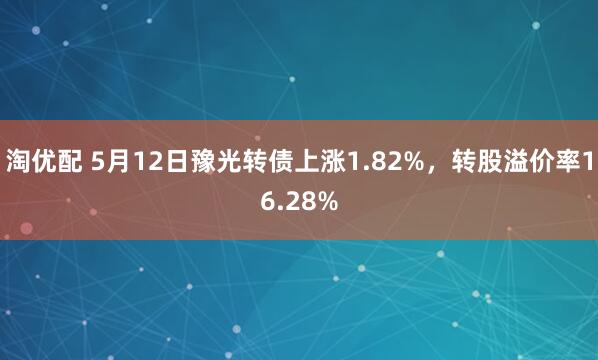 淘优配 5月12日豫光转债上涨1.82%，转股溢价率16.28%
