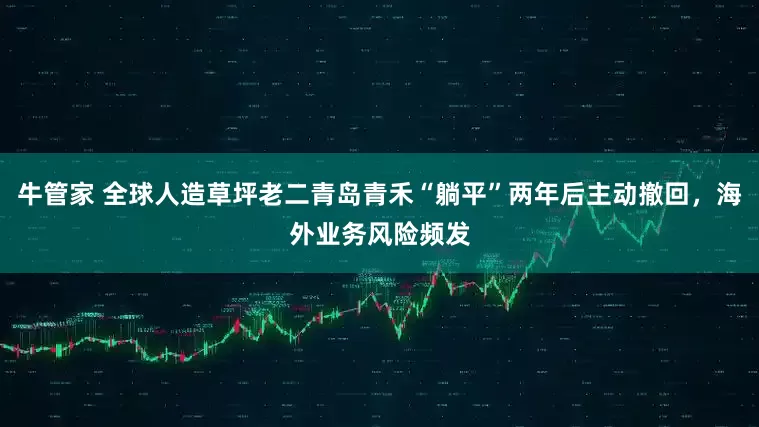 牛管家 全球人造草坪老二青岛青禾“躺平”两年后主动撤回，海外业务风险频发
