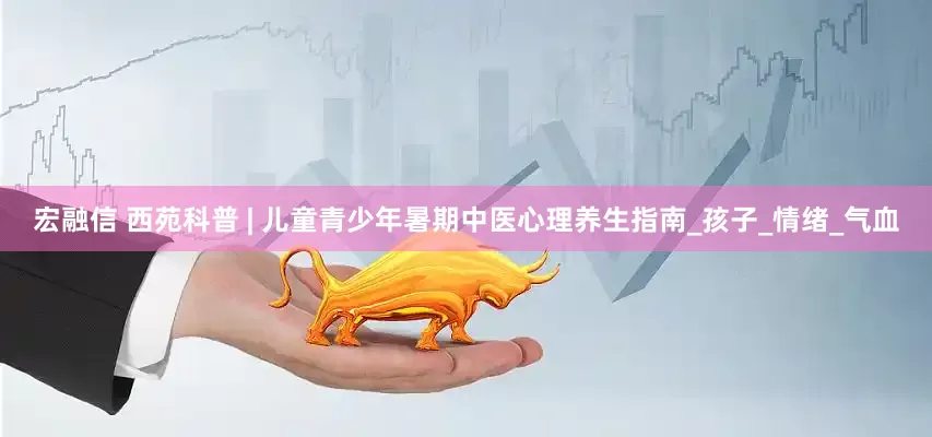 宏融信 西苑科普 | 儿童青少年暑期中医心理养生指南_孩子_情绪_气血