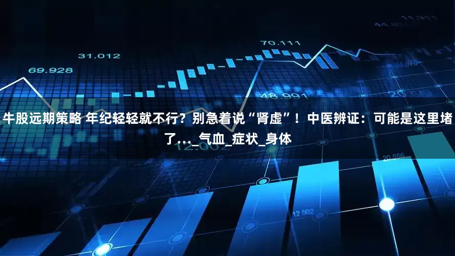 牛股远期策略 年纪轻轻就不行？别急着说“肾虚”！中医辨证：可能是这里堵了…_气血_症状_身体