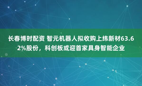 长春博时配资 智元机器人拟收购上纬新材63.62%股份，科创板或迎首家具身智能企业