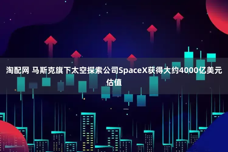 淘配网 马斯克旗下太空探索公司SpaceX获得大约4000亿美元估值