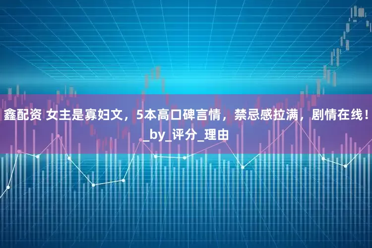 鑫配资 女主是寡妇文，5本高口碑言情，禁忌感拉满，剧情在线！_by_评分_理由