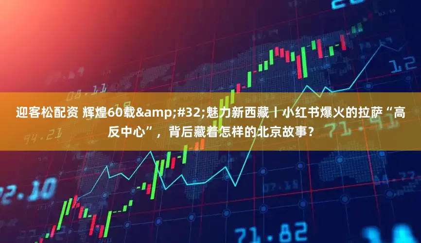 迎客松配资 辉煌60载&#32;魅力新西藏丨小红书爆火的拉萨“高反中心”，背后藏着怎样的北京故事？