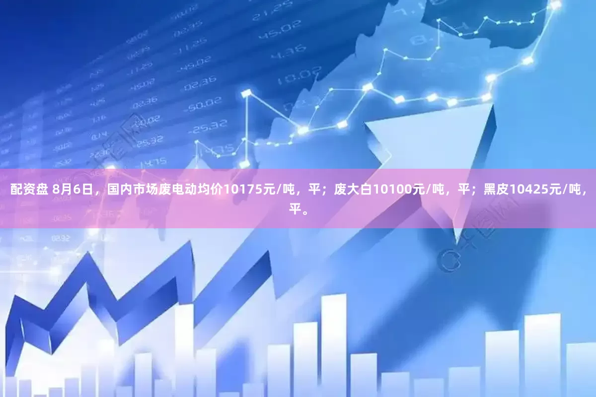 配资盘 8月6日，国内市场废电动均价10175元/吨，平；废大白10100元/吨，平；黑皮10425元/吨，平。