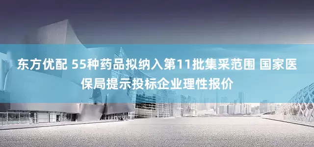 东方优配 55种药品拟纳入第11批集采范围 国家医保局提示投标企业理性报价