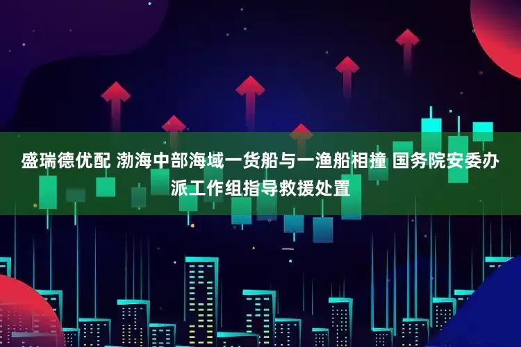 盛瑞德优配 渤海中部海域一货船与一渔船相撞 国务院安委办派工作组指导救援处置