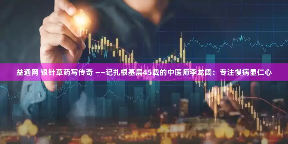 益通网 银针草药写传奇 ——记扎根基层45载的中医师李龙阔：专注慢病显仁心