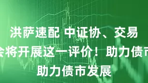 洪萨速配 中证协、交易商协会将开展这一评价！助力债市发展