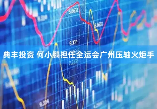 典丰投资 何小鹏担任全运会广州压轴火炬手