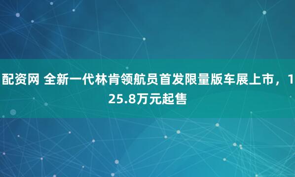 配资网 全新一代林肯领航员首发限量版车展上市，125.8万元起售