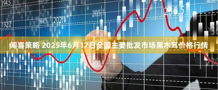 闻喜策略 2025年6月17日全国主要批发市场黑木耳价格行情