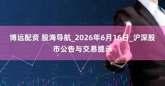 博远配资 股海导航_2026年6月16日_沪深股市公告与交易提示